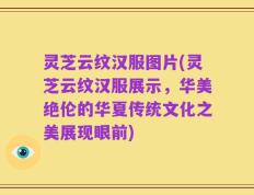 灵芝云纹汉服图片(灵芝云纹汉服展示，华美绝伦的华夏传统文化之美展现眼前)