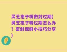 灵芝孢子粉密封过期(灵芝孢子粉过期怎么办？密封保鲜小技巧分享)
