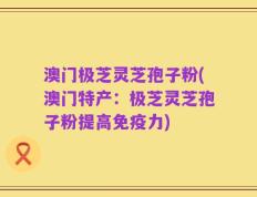 澳门极芝灵芝孢子粉(澳门特产：极芝灵芝孢子粉提高免疫力)