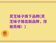 灵芝妹子旗下品牌(灵芝妹子推出新品牌，惊艳亮相！)