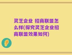 灵芝企业 招商联盟怎么样(探究灵芝企业招商联盟效果如何)