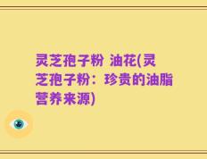 灵芝孢子粉 油花(灵芝孢子粉：珍贵的油脂营养来源)