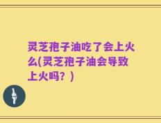 灵芝孢子油吃了会上火么(灵芝孢子油会导致上火吗？)