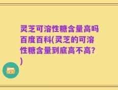 灵芝可溶性糖含量高吗百度百科(灵芝的可溶性糖含量到底高不高？)