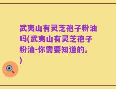 武夷山有灵芝孢子粉油吗(武夷山有灵芝孢子粉油-你需要知道的。)