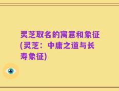 灵芝取名的寓意和象征(灵芝：中庸之道与长寿象征)