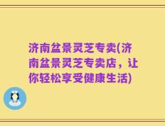 济南盆景灵芝专卖(济南盆景灵芝专卖店，让你轻松享受健康生活)