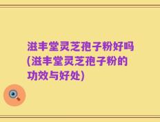 滋丰堂灵芝孢子粉好吗(滋丰堂灵芝孢子粉的功效与好处)