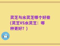 灵芝与水灵芝哪个好些(灵芝VS水灵芝：哪种更好？)