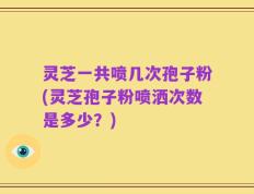 灵芝一共喷几次孢子粉(灵芝孢子粉喷洒次数是多少？)