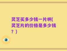 灵芝买多少钱一片啊(灵芝片的价格是多少钱？)