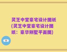 灵芝中堂豪宅设计图纸(灵芝中堂豪宅设计图纸：豪华别墅平面图)