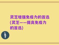 灵芝增强免疫力的首选(灵芝——提高免疫力的首选)