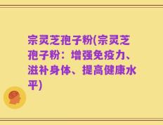 宗灵芝孢子粉(宗灵芝孢子粉：增强免疫力、滋补身体、提高健康水平)