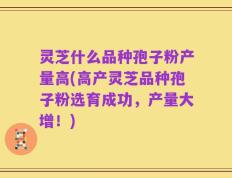 灵芝什么品种孢子粉产量高(高产灵芝品种孢子粉选育成功，产量大增！)
