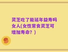 灵芝吃了能延年益寿吗女人(女性常食灵芝可增加寿命？)