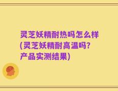 灵芝妖精耐热吗怎么样(灵芝妖精耐高温吗？产品实测结果)