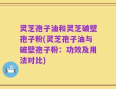 灵芝孢子油和灵芝破壁孢子粉(灵芝孢子油与破壁孢子粉：功效及用法对比)