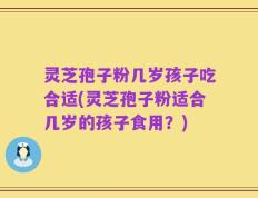灵芝孢子粉几岁孩子吃合适(灵芝孢子粉适合几岁的孩子食用？)