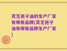 灵芝孢子油的生产厂家有哪些品牌(灵芝孢子油有哪些品牌生产厂家)