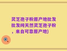 灵芝孢子粉原产地批发批发纯天然灵芝孢子粉，来自可靠原产地)