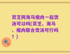 灵芝同海马瘦肉一起煲汤可以吗(灵芝、海马、瘦肉联合煲汤可行吗？)