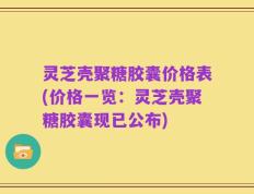 灵芝壳聚糖胶囊价格表(价格一览：灵芝壳聚糖胶囊现已公布)