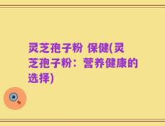灵芝孢子粉 保健(灵芝孢子粉：营养健康的选择)