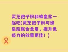 灵芝孢子粉和蜂皇浆一起吃(灵芝孢子粉与蜂皇浆联合食用，提升免疫力的效果更佳！)