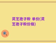 灵芝孢子粉 单价(灵芝孢子粉价格)