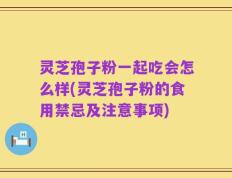 灵芝孢子粉一起吃会怎么样(灵芝孢子粉的食用禁忌及注意事项)