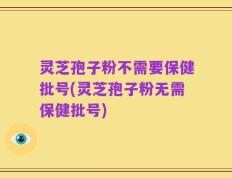 灵芝孢子粉不需要保健批号(灵芝孢子粉无需保健批号)