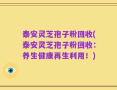 泰安灵芝孢子粉回收(泰安灵芝孢子粉回收：养生健康再生利用！)