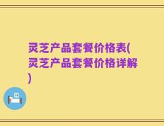 灵芝产品套餐价格表(灵芝产品套餐价格详解)
