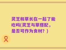 灵芝和草长在一起了能吃吗(灵芝与草搭配，是否可作为食材？)