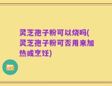 灵芝孢子粉可以烧吗(灵芝孢子粉可否用来加热或烹饪)