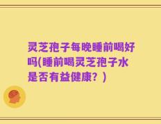 灵芝孢子每晚睡前喝好吗(睡前喝灵芝孢子水是否有益健康？)