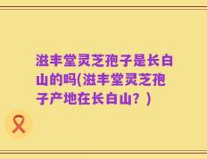 滋丰堂灵芝孢子是长白山的吗(滋丰堂灵芝孢子产地在长白山？)