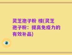 灵芝孢子粉 楼(灵芝孢子粉：提高免疫力的有效补品)