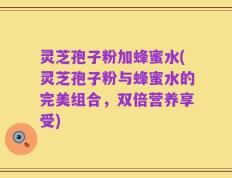 灵芝孢子粉加蜂蜜水(灵芝孢子粉与蜂蜜水的完美组合，双倍营养享受)