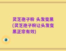 灵芝孢子粉 头发变黑(灵芝孢子粉让头发变黑正宗有效)