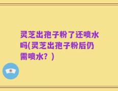 灵芝出孢子粉了还喷水吗(灵芝出孢子粉后仍需喷水？)