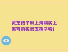 灵芝孢子粉上海购买上海可购买灵芝孢子粉)