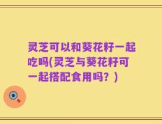灵芝可以和葵花籽一起吃吗(灵芝与葵花籽可一起搭配食用吗？)