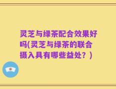 灵芝与绿茶配合效果好吗(灵芝与绿茶的联合摄入具有哪些益处？)