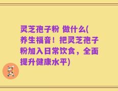灵芝孢子粉 做什么(养生福音！把灵芝孢子粉加入日常饮食，全面提升健康水平)