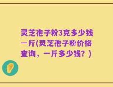 灵芝孢子粉3克多少钱一斤(灵芝孢子粉价格查询，一斤多少钱？)