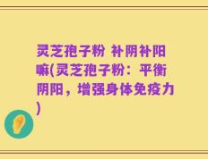 灵芝孢子粉 补阴补阳嘛(灵芝孢子粉：平衡阴阳，增强身体免疫力)