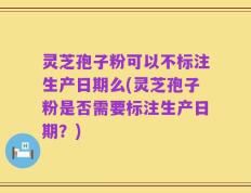 灵芝孢子粉可以不标注生产日期么(灵芝孢子粉是否需要标注生产日期？)