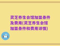 灵芝养生会馆加盟条件及费用(灵芝养生会馆加盟条件和费用详情)
